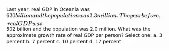 Last year, real GDP in Oceania was 620 billion and the population was 2.3 million. The year before, real GDP was502 billion and the population was 2.0 million. What was the approximate growth rate of real GDP per person? Select one: a. 3 percent b. 7 percent c. 10 percent d. 17 percent