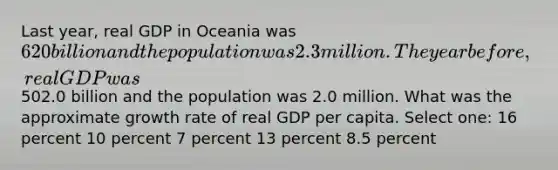 Last year, real GDP in Oceania was 620 billion and the population was 2.3 million. The year before, real GDP was502.0 billion and the population was 2.0 million. What was the approximate growth rate of real GDP per capita. Select one: 16 percent 10 percent 7 percent 13 percent 8.5 percent