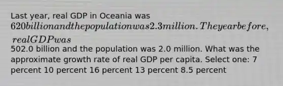 Last year, real GDP in Oceania was 620 billion and the population was 2.3 million. The year before, real GDP was502.0 billion and the population was 2.0 million. What was the approximate growth rate of real GDP per capita. Select one: 7 percent 10 percent 16 percent 13 percent 8.5 percent