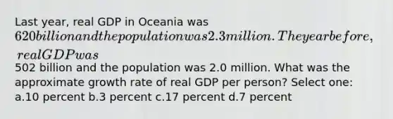 Last year, real GDP in Oceania was 620 billion and the population was 2.3 million. The year before, real GDP was502 billion and the population was 2.0 million. What was the approximate growth rate of real GDP per person? Select one: a.10 percent b.3 percent c.17 percent d.7 percent