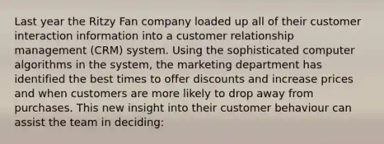 Last year the Ritzy Fan company loaded up all of their customer interaction information into a customer relationship management (CRM) system. Using the sophisticated computer algorithms in the system, the marketing department has identified the best times to offer discounts and increase prices and when customers are more likely to drop away from purchases. This new insight into their customer behaviour can assist the team in deciding: