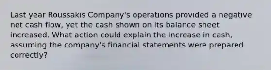 Last year Roussakis Company's operations provided a negative net cash flow, yet the cash shown on its balance sheet increased. What action could explain the increase in cash, assuming the company's financial statements were prepared correctly?