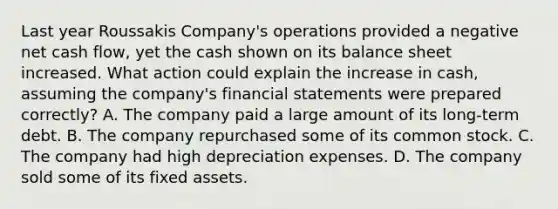 Last year Roussakis Company's operations provided a negative net cash flow, yet the cash shown on its balance sheet increased. What action could explain the increase in cash, assuming the company's <a href='https://www.questionai.com/knowledge/kFBJaQCz4b-financial-statements' class='anchor-knowledge'>financial statements</a> were prepared correctly? A. The company paid a large amount of its long-term debt. B. The company repurchased some of its common stock. C. The company had high depreciation expenses. D. The company sold some of its fixed assets.