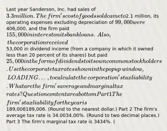 Last year​ Sanderson, Inc. had sales of 3.3 million. The​ firm's cost of goods sold came to2.1 ​million, its operating expenses excluding depreciation of 99,000 were406,000​, and the firm paid 155,000 in interest on its bank loans. ​ Also, the corporation received53,000 in dividend income​ (from a company in which it owned less than 20 percent of its​ shares) but paid 25,000 in the form of dividends to its own common stockholders. Use the corporate tax rates shown in the popup​ window, LOADING...​, to calculate the​ corporation's tax liability. What are the​ firm's average and marginal tax​ rates? Question content area bottom Part 1 The​ firm's tax liability for the year is ​189,006189,006. ​(Round to the nearest​ dollar.) Part 2 The​ firm's average tax rate is 34.0034.00​%. ​(Round to two decimal​ places.) Part 3 The​ firm's marginal tax rate is 3434​%. ​(