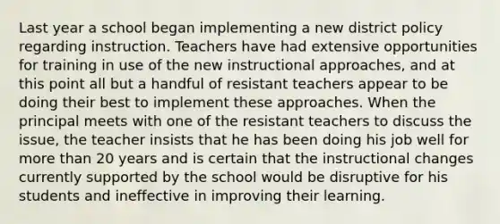 Last year a school began implementing a new district policy regarding instruction. Teachers have had extensive opportunities for training in use of the new instructional approaches, and at this point all but a handful of resistant teachers appear to be doing their best to implement these approaches. When the principal meets with one of the resistant teachers to discuss the issue, the teacher insists that he has been doing his job well for more than 20 years and is certain that the instructional changes currently supported by the school would be disruptive for his students and ineffective in improving their learning.