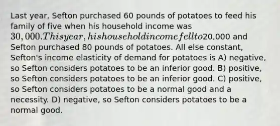 Last year, Sefton purchased 60 pounds of potatoes to feed his family of five when his household income was 30,000. This year, his household income fell to20,000 and Sefton purchased 80 pounds of potatoes. All else constant, Sefton's income elasticity of demand for potatoes is A) negative, so Sefton considers potatoes to be an inferior good. B) positive, so Sefton considers potatoes to be an inferior good. C) positive, so Sefton considers potatoes to be a normal good and a necessity. D) negative, so Sefton considers potatoes to be a normal good.