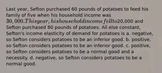 Last year, Sefton purchased 60 pounds of potatoes to feed his family of five when his household income was 30,000. This year, his household income fell to20,000 and Sefton purchased 80 pounds of potatoes. All else constant, Sefton's income elasticity of demand for potatoes is a. negative, so Sefton considers potatoes to be an inferior good. b. positive, so Sefton considers potatoes to be an inferior good. c. positive, so Sefton considers potatoes to be a normal good and a necessity. d. negative, so Sefton considers potatoes to be a normal good.