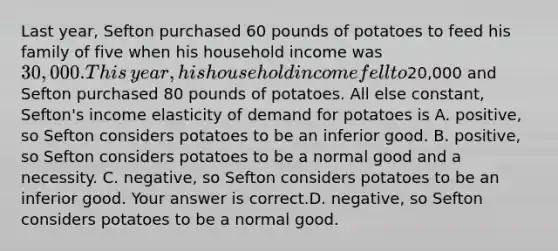 Last​ year, Sefton purchased 60 pounds of potatoes to feed his family of five when his household income was​ 30,000. This​ year, his household income fell to​20,000 and Sefton purchased 80 pounds of potatoes. All else​ constant, Sefton's income elasticity of demand for potatoes is A. ​positive, so Sefton considers potatoes to be an inferior good. B. ​positive, so Sefton considers potatoes to be a normal good and a necessity. C. ​negative, so Sefton considers potatoes to be an inferior good. Your answer is correct.D. ​negative, so Sefton considers potatoes to be a normal good.