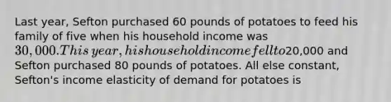 Last​ year, Sefton purchased 60 pounds of potatoes to feed his family of five when his household income was​ 30,000. This​ year, his household income fell to​20,000 and Sefton purchased 80 pounds of potatoes. All else​ constant, Sefton's income elasticity of demand for potatoes is