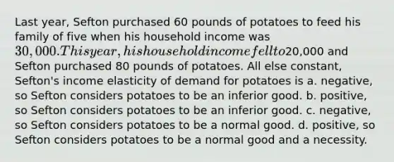 Last year, Sefton purchased 60 pounds of potatoes to feed his family of five when his household income was 30,000. This year, his household income fell to20,000 and Sefton purchased 80 pounds of potatoes. All else constant, Sefton's income elasticity of demand for potatoes is a. negative, so Sefton considers potatoes to be an inferior good. b. positive, so Sefton considers potatoes to be an inferior good. c. negative, so Sefton considers potatoes to be a normal good. d. positive, so Sefton considers potatoes to be a normal good and a necessity.