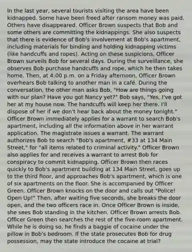 In the last year, several tourists visiting the area have been kidnapped. Some have been freed after ransom money was paid. Others have disappeared. Officer Brown suspects that Bob and some others are committing the kidnappings. She also suspects that there is evidence of Bob's involvement at Bob's apartment, including materials for binding and holding kidnapping victims (like handcuffs and ropes). Acting on these suspicions, Officer Brown surveils Bob for several days. During the surveillance, she observes Bob purchase handcuffs and rope, which he then takes home. Then, at 4:00 p.m. on a Friday afternoon, Officer Brown overhears Bob talking to another man in a café. During the conversation, the other man asks Bob, "How are things going with our plan? Have you got Nancy yet?" Bob says, "Yes, I've got her at my house now. The handcuffs will keep her there. I'll dispose of her if we don't hear back about the money tonight." Officer Brown immediately applies for a warrant to search Bob's apartment, including all the information above in her warrant application. The magistrate issues a warrant. The warrant authorizes Bob to search "Bob's apartment, #33 at 134 Main Street," for "all items related to criminal activity." Officer Brown also applies for and receives a warrant to arrest Bob for conspiracy to commit kidnapping. Officer Brown then races quickly to Bob's apartment building at 134 Main Street, goes up to the third floor, and approaches Bob's apartment, which is one of six apartments on the floor. She is accompanied by Officer Green. Officer Brown knocks on the door and calls out "Police! Open Up!" Then, after waiting five seconds, she breaks the door open, and the two officers race in. Once Officer Brown is inside, she sees Bob standing in the kitchen. Officer Brown arrests Bob. Officer Green then searches the rest of the five-room apartment. While he is doing so, he finds a baggie of cocaine under the pillow in Bob's bedroom. If the state prosecutes Bob for drug possession, may the state introduce the cocaine at trial?