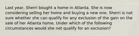 Last year, Sherri bought a home in Atlanta. She is now considering selling her home and buying a new one. Sherri is not sure whether she can qualify for any exclusion of the gain on the sale of her Atlanta home. Under which of the following circumstances would she not qualify for an exclusion?