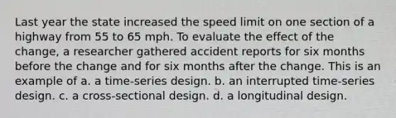 Last year the state increased the speed limit on one section of a highway from 55 to 65 mph. To evaluate the effect of the change, a researcher gathered accident reports for six months before the change and for six months after the change. This is an example of a. a time-series design. b. an interrupted time-series design. c. a cross-sectional design. d. a longitudinal design.