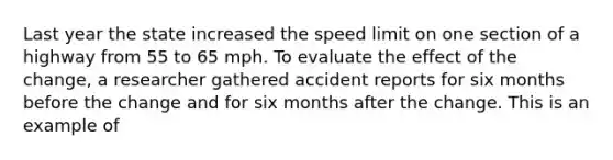 Last year the state increased the speed limit on one section of a highway from 55 to 65 mph. To evaluate the effect of the change, a researcher gathered accident reports for six months before the change and for six months after the change. This is an example of