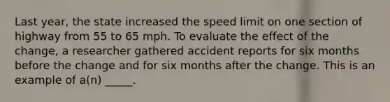 Last year, the state increased the speed limit on one section of highway from 55 to 65 mph. To evaluate the effect of the change, a researcher gathered accident reports for six months before the change and for six months after the change. This is an example of a(n) _____.