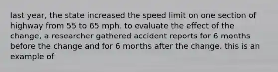 last year, the state increased the speed limit on one section of highway from 55 to 65 mph. to evaluate the effect of the change, a researcher gathered accident reports for 6 months before the change and for 6 months after the change. this is an example of