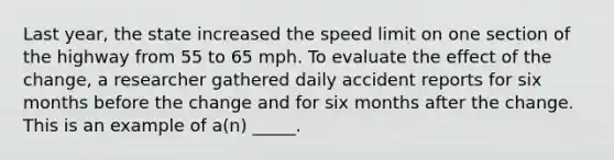 Last year, the state increased the speed limit on one section of the highway from 55 to 65 mph. To evaluate the effect of the change, a researcher gathered daily accident reports for six months before the change and for six months after the change. This is an example of a(n) _____.