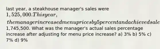 last year, a steakhouse manager's sales were 1,525,000. This year, the manager increased menu prices by 5 percent and achieved sales of1,745,500. What was the manager's actual sales percentage increase after adjusting for menu price increase? a) 3% b) 5% c) 7% d) 9%