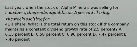 Last year, when the stock of Alpha Minerals was selling for 55 a share, the dividend yield was 3.2 percent. Today, the stock is selling for41 a share. What is the total return on this stock if the company maintains a constant dividend growth rate of 2.5 percent? A. 6.13 percent B. 6.58 percent C. 6.90 percent D. 7.47 percent E. 7.40 percent