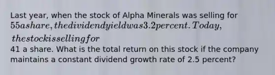 Last year, when the stock of Alpha Minerals was selling for 55 a share, the dividend yield was 3.2 percent. Today, the stock is selling for41 a share. What is the total return on this stock if the company maintains a constant dividend growth rate of 2.5 percent?