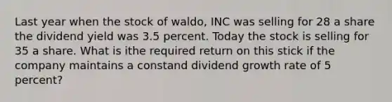 Last year when the stock of waldo, INC was selling for 28 a share the dividend yield was 3.5 percent. Today the stock is selling for 35 a share. What is ithe required return on this stick if the company maintains a constand dividend growth rate of 5 percent?