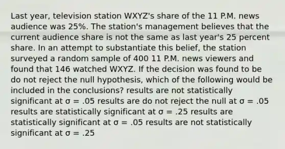 Last year, television station WXYZ's share of the 11 P.M. news audience was 25%. The station's management believes that the current audience share is not the same as last year's 25 percent share. In an attempt to substantiate this belief, the station surveyed a random sample of 400 11 P.M. news viewers and found that 146 watched WXYZ. If the decision was found to be do not reject the null hypothesis, which of the following would be included in the conclusions? results are not statistically significant at σ = .05 results are do not reject the null at σ = .05 results are statistically significant at σ = .25 results are statistically significant at σ = .05 results are not statistically significant at σ = .25