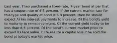 Last year, Theo purchased a fixed-rate, 7-year bond at par that has a coupon rate of 6.5 percent. If the current market rate for this type and quality of bond is 6.8 percent, then he should expect A) his interest payments to increase. B) the bond's yield to maturity to remain constant. C) the current yield today to be less than 6.5 percent. D) the bond's current market price to exceed its face value. E) to realize a capital loss if he sold the bond at today's market price.