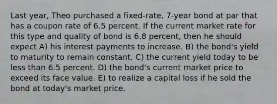 Last year, Theo purchased a fixed-rate, 7-year bond at par that has a coupon rate of 6.5 percent. If the current market rate for this type and quality of bond is 6.8 percent, then he should expect A) his interest payments to increase. B) the bond's yield to maturity to remain constant. C) the current yield today to be less than 6.5 percent. D) the bond's current market price to exceed its face value. E) to realize a capital loss if he sold the bond at today's market price.