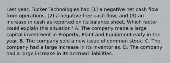 Last year, Tucker Technologies had (1) a negative net cash flow from operations, (2) a negative free cash flow, and (3) an increase in cash as reported on its balance sheet. Which factor could explain this situation? A. The company made a large capital investment in Property, Plant and Equipment early in the year. B. The company sold a new issue of common stock. C. The company had a large increase in its inventories. D. The company had a large increase in its accrued liabilities.