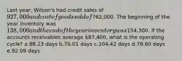 Last year, Wilson's had credit sales of 927,000 and cost of goods sold of762,000. The beginning of the year inventory was 138,000 and the end of the year inventory was154,300. If the accounts receivables average 87,400, what is the operating cycle? a.88.23 days b.70.01 days c.104.42 days d.78.60 days e.92.09 days