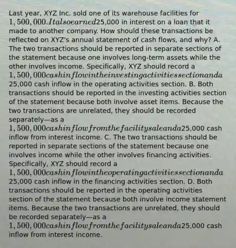 Last year, XYZ Inc. sold one of its warehouse facilities for 1,500,000. It also earned25,000 in interest on a loan that it made to another company. How should these transactions be reflected on XYZ's annual statement of cash flows, and why? A. The two transactions should be reported in separate sections of the statement because one involves long-term assets while the other involves income. Specifically, XYZ should record a 1,500,000 cash inflow in the investing activities section and a25,000 cash inflow in the operating activities section. B. Both transactions should be reported in the investing activities section of the statement because both involve asset items. Because the two transactions are unrelated, they should be recorded separately—as a 1,500,000 cash inflow from the facility sale and a25,000 cash inflow from interest income. C. The two transactions should be reported in separate sections of the statement because one involves income while the other involves financing activities. Specifically, XYZ should record a 1,500,000 cash inflow in the operating activities section and a25,000 cash inflow in the financing activities section. D. Both transactions should be reported in the operating activities section of the statement because both involve income statement items. Because the two transactions are unrelated, they should be recorded separately—as a 1,500,000 cash inflow from the facility sale and a25,000 cash inflow from interest income.