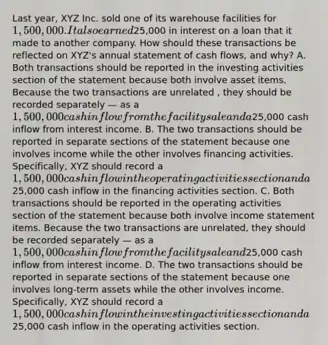 Last year, XYZ Inc. sold one of its warehouse facilities for 1,500,000. It also earned25,000 in interest on a loan that it made to another company. How should these transactions be reflected on XYZ's annual statement of <a href='https://www.questionai.com/knowledge/kXoqoBRFeQ-cash-flow' class='anchor-knowledge'>cash flow</a>s, and why? A. Both transactions should be reported in the investing activities section of the statement because both involve asset items. Because the two transactions are unrelated , they should be recorded separately — as a 1,500,000 <a href='https://www.questionai.com/knowledge/k2zeaGc0jd-cash-inflow' class='anchor-knowledge'>cash inflow</a> from the facility sale and a25,000 cash inflow from interest income. B. The two transactions should be reported in separate sections of the statement because one involves income while the other involves financing activities. Specifically, XYZ should record a 1,500,000 cash inflow in the operating activities section and a25,000 cash inflow in the financing activities section. C. Both transactions should be reported in the operating activities section of the statement because both involve <a href='https://www.questionai.com/knowledge/kCPMsnOwdm-income-statement' class='anchor-knowledge'>income statement</a> items. Because the two transactions are unrelated, they should be recorded separately — as a 1,500,000 cash inflow from the facility sale and25,000 cash inflow from interest income. D. The two transactions should be reported in separate sections of the statement because one involves long-term assets while the other involves income. Specifically, XYZ should record a 1,500,000 cash inflow in the investing activities section and a25,000 cash inflow in the operating activities section.