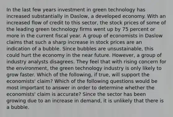 In the last few years investment in green technology has increased substantially in​ Daslow, a developed economy. With an increased flow of credit to this​ sector, the stock prices of some of the leading green technology firms went up by 75 percent or more in the current fiscal year. A group of economists in Daslow claims that such a sharp increase in stock prices are an indication of a bubble. Since bubbles are​ unsustainable, this could hurt the economy in the near future.​ However, a group of industry analysts disagrees. They feel that with rising concern for the​ environment, the green technology industry is only likely to grow faster. Which of the​ following, if​ true, will support the​ economists' claim? Which of the following questions would be most important to answer in order to determine whether the​ economists' claim is​ accurate? Since the sector has been growing due to an increase in​ demand, it is unlikely that there is a bubble.