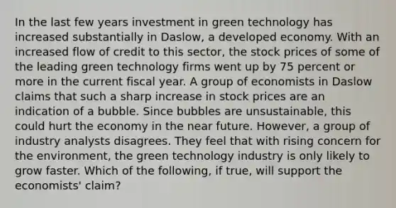 In the last few years investment in green technology has increased substantially in​ Daslow, a developed economy. With an increased flow of credit to this​ sector, the stock prices of some of the leading green technology firms went up by 75 percent or more in the current fiscal year. A group of economists in Daslow claims that such a sharp increase in stock prices are an indication of a bubble. Since bubbles are​ unsustainable, this could hurt the economy in <a href='https://www.questionai.com/knowledge/k3kaQH73w3-the-near-future' class='anchor-knowledge'>the near future</a>.​ However, a group of industry analysts disagrees. They feel that with rising concern for the​ environment, the green technology industry is only likely to grow faster. Which of the​ following, if​ true, will support the​ economists' claim?