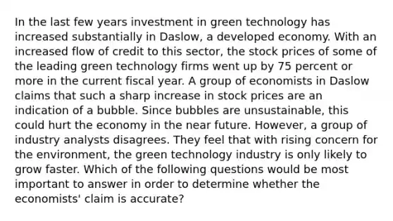 In the last few years investment in green technology has increased substantially in​ Daslow, a developed economy. With an increased flow of credit to this​ sector, the stock prices of some of the leading green technology firms went up by 75 percent or more in the current fiscal year. A group of economists in Daslow claims that such a sharp increase in stock prices are an indication of a bubble. Since bubbles are​ unsustainable, this could hurt the economy in the near future.​ However, a group of industry analysts disagrees. They feel that with rising concern for the​ environment, the green technology industry is only likely to grow faster. Which of the following questions would be most important to answer in order to determine whether the​ economists' claim is​ accurate?