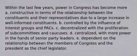 Within the last few years, power in Congress has become more a. constructive in terms of the relationship between the constituents and their representatives due to a large increase in well-informed constituents. b. controlled by the influence of interest groups and PACs. c. decentralized with the proliferation of subcommittees and caucuses. d. centralized, with more power in the hands of senior party leaders. e. dependent on the relationship between the members of Congress and the president as the chief legislator.