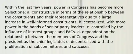 Within the last few years, power in Congress has become more Select one: a. constructive in terms of the relationship between the constituents and their representatives due to a large increase in well-informed constituents. b. centralized, with more power in the hands of senior party leaders. c. controlled by the influence of interest groups and PACs. d. dependent on the relationship between the members of Congress and the president as the chief legislator. e. decentralized with the proliferation of subcommittees and caucuses.