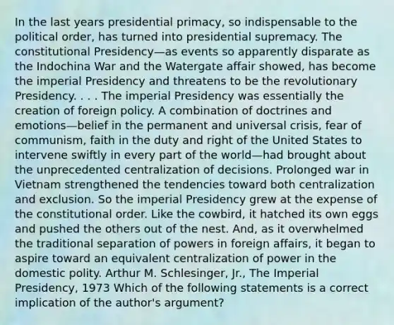 In the last years presidential primacy, so indispensable to the political order, has turned into presidential supremacy. The constitutional Presidency—as events so apparently disparate as the Indochina War and the Watergate affair showed, has become the imperial Presidency and threatens to be the revolutionary Presidency. . . . The imperial Presidency was essentially the creation of foreign policy. A combination of doctrines and emotions—belief in the permanent and universal crisis, fear of communism, faith in the duty and right of the United States to intervene swiftly in every part of the world—had brought about the unprecedented centralization of decisions. Prolonged war in Vietnam strengthened the tendencies toward both centralization and exclusion. So the imperial Presidency grew at the expense of the constitutional order. Like the cowbird, it hatched its own eggs and pushed the others out of the nest. And, as it overwhelmed the traditional separation of powers in foreign affairs, it began to aspire toward an equivalent centralization of power in the domestic polity. Arthur M. Schlesinger, Jr., The Imperial Presidency, 1973 Which of the following statements is a correct implication of the author's argument?