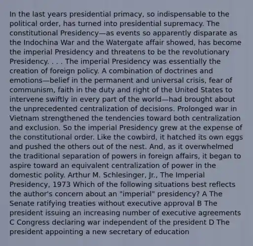 In the last years presidential primacy, so indispensable to the political order, has turned into presidential supremacy. The constitutional Presidency—as events so apparently disparate as the Indochina War and the Watergate affair showed, has become the imperial Presidency and threatens to be the revolutionary Presidency. . . . The imperial Presidency was essentially the creation of foreign policy. A combination of doctrines and emotions—belief in the permanent and universal crisis, fear of communism, faith in the duty and right of the United States to intervene swiftly in every part of the world—had brought about the unprecedented centralization of decisions. Prolonged war in Vietnam strengthened the tendencies toward both centralization and exclusion. So the imperial Presidency grew at the expense of the constitutional order. Like the cowbird, it hatched its own eggs and pushed the others out of the nest. And, as it overwhelmed the traditional separation of powers in foreign affairs, it began to aspire toward an equivalent centralization of power in the domestic polity. Arthur M. Schlesinger, Jr., The Imperial Presidency, 1973 Which of the following situations best reflects the author's concern about an "imperial" presidency? A The Senate ratifying treaties without executive approval B The president issuing an increasing number of executive agreements C Congress declaring war independent of the president D The president appointing a new secretary of education