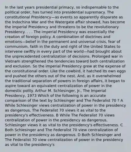 In the last years presidential primacy, so indispensable to the political order, has turned into presidential supremacy. The constitutional Presidency—as events so apparently disparate as the Indochina War and the Watergate affair showed, has become the imperial Presidency and threatens to be the revolutionary Presidency. . . . The imperial Presidency was essentially the creation of foreign policy. A combination of doctrines and emotions—belief in the permanent and universal crisis, fear of communism, faith in the duty and right of the United States to intervene swiftly in every part of the world—had brought about the unprecedented centralization of decisions. Prolonged war in Vietnam strengthened the tendencies toward both centralization and exclusion. So the imperial Presidency grew at the expense of the constitutional order. Like the cowbird, it hatched its own eggs and pushed the others out of the nest. And, as it overwhelmed the traditional separation of powers in foreign affairs, it began to aspire toward an equivalent centralization of power in the domestic polity. Arthur M. Schlesinger, Jr., The Imperial Presidency, 1973 Which of the following is an accurate comparison of the text by Schlesinger and The Federalist 70 ? A While Schlesinger views centralization of power in the presidency as dangerous, The Federalist 70 views it as vital to the presidency's effectiveness. B While The Federalist 70 views centralization of power in the presidency as dangerous, Schlesinger views it as vital to the presidency's effectiveness. C Both Schlesinger and The Federalist 70 view centralization of power in the presidency as dangerous. D Both Schlesinger and The Federalist 70 view centralization of power in the presidency as vital to the presidency's