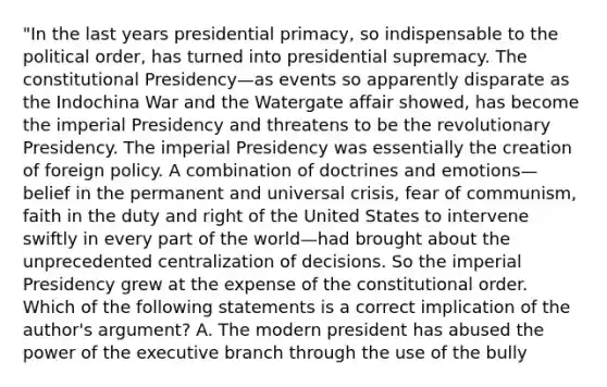 "In the last years presidential primacy, so indispensable to the political order, has turned into presidential supremacy. The constitutional Presidency—as events so apparently disparate as the Indochina War and the Watergate affair showed, has become the imperial Presidency and threatens to be the revolutionary Presidency. The imperial Presidency was essentially the creation of foreign policy. A combination of doctrines and emotions—belief in the permanent and universal crisis, fear of communism, faith in the duty and right of the United States to intervene swiftly in every part of the world—had brought about the unprecedented centralization of decisions. So the imperial Presidency grew at the expense of the constitutional order. Which of the following statements is a correct implication of the author's argument? A. The modern president has abused the power of the executive branch through the use of the bully