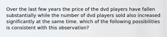 Over the last few years the price of the dvd players have fallen substantially while the number of dvd players sold also increased significantly at the same time. which of the following possibilities is consistent with this observation?