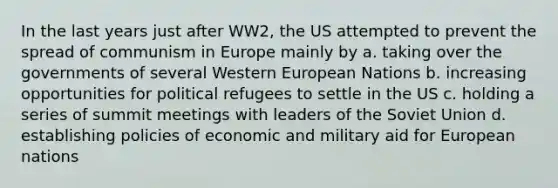 In the last years just after WW2, the US attempted to prevent the spread of communism in Europe mainly by a. taking over the governments of several Western European Nations b. increasing opportunities for political refugees to settle in the US c. holding a series of summit meetings with leaders of the Soviet Union d. establishing policies of economic and military aid for European nations