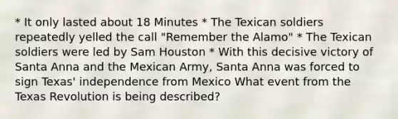 * It only lasted about 18 Minutes * The Texican soldiers repeatedly yelled the call "Remember the Alamo" * The Texican soldiers were led by Sam Houston * With this decisive victory of Santa Anna and the Mexican Army, Santa Anna was forced to sign Texas' independence from Mexico What event from the Texas Revolution is being described?