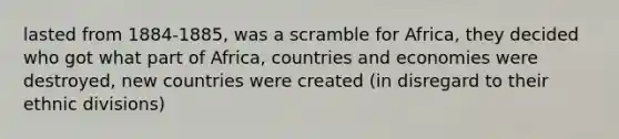 lasted from 1884-1885, was a scramble for Africa, they decided who got what part of Africa, countries and economies were destroyed, new countries were created (in disregard to their ethnic divisions)