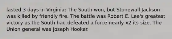 lasted 3 days in Virginia; The South won, but Stonewall Jackson was killed by friendly fire. The battle was Robert E. Lee's greatest victory as the South had defeated a force nearly x2 its size. The Union general was Joseph Hooker.