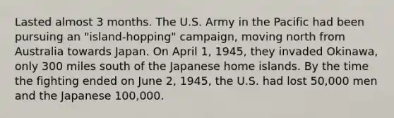 Lasted almost 3 months. The U.S. Army in the Pacific had been pursuing an "island-hopping" campaign, moving north from Australia towards Japan. On April 1, 1945, they invaded Okinawa, only 300 miles south of the Japanese home islands. By the time the fighting ended on June 2, 1945, the U.S. had lost 50,000 men and the Japanese 100,000.