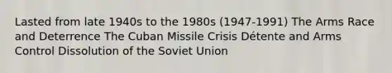 Lasted from late 1940s to the 1980s (1947-1991) The Arms Race and Deterrence The Cuban Missile Crisis Détente and Arms Control Dissolution of the Soviet Union