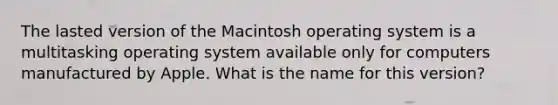 The lasted version of the Macintosh operating system is a multitasking operating system available only for computers manufactured by Apple. What is the name for this version?