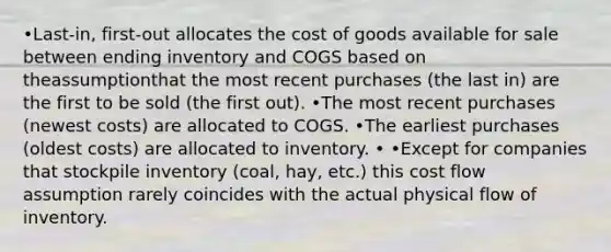 •Last-in, first-out allocates the cost of goods available for sale between ending inventory and COGS based on theassumptionthat the most recent purchases (the last in) are the first to be sold (the first out). •The most recent purchases (newest costs) are allocated to COGS. •The earliest purchases (oldest costs) are allocated to inventory. • •Except for companies that stockpile inventory (coal, hay, etc.) this cost flow assumption rarely coincides with the actual physical flow of inventory.